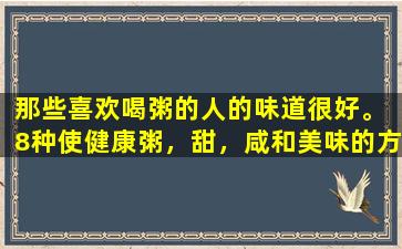 那些喜欢喝粥的人的味道很好。 8种使健康粥，甜，咸和美味的方法，每天早晨效果不佳。